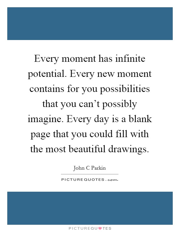 Every moment has infinite potential. Every new moment contains for you possibilities that you can't possibly imagine. Every day is a blank page that you could fill with the most beautiful drawings. Picture Quote #1