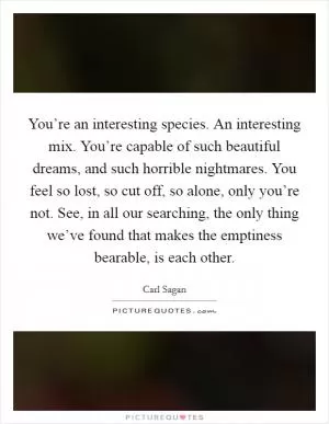 You’re an interesting species. An interesting mix. You’re capable of such beautiful dreams, and such horrible nightmares. You feel so lost, so cut off, so alone, only you’re not. See, in all our searching, the only thing we’ve found that makes the emptiness bearable, is each other Picture Quote #1
