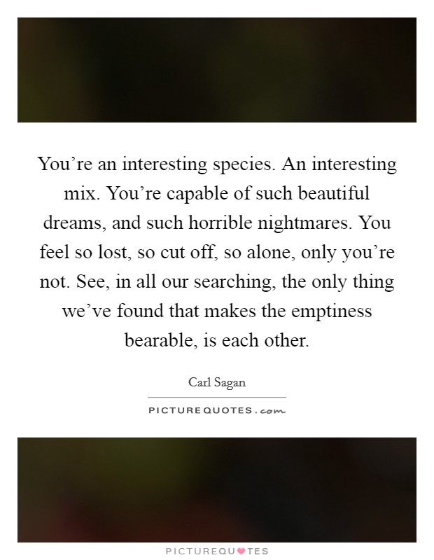 You're an interesting species. An interesting mix. You're capable of such beautiful dreams, and such horrible nightmares. You feel so lost, so cut off, so alone, only you're not. See, in all our searching, the only thing we've found that makes the emptiness bearable, is each other. Picture Quote #1