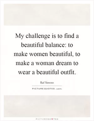My challenge is to find a beautiful balance: to make women beautiful, to make a woman dream to wear a beautiful outfit Picture Quote #1