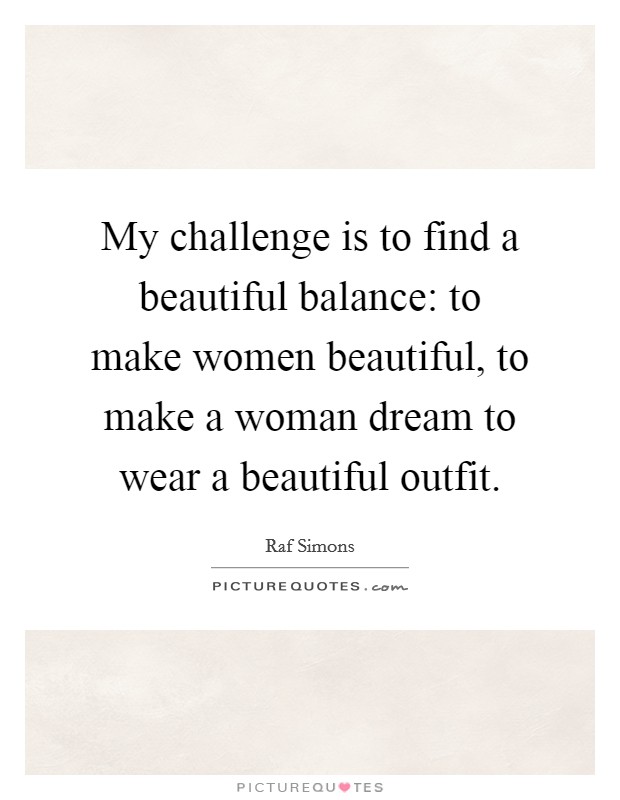 My challenge is to find a beautiful balance: to make women beautiful, to make a woman dream to wear a beautiful outfit. Picture Quote #1