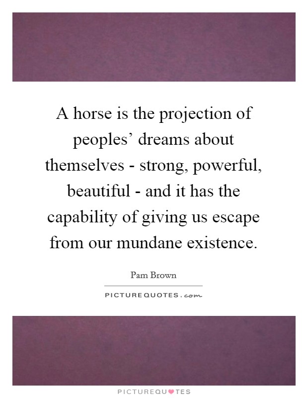 A horse is the projection of peoples' dreams about themselves - strong, powerful, beautiful - and it has the capability of giving us escape from our mundane existence. Picture Quote #1