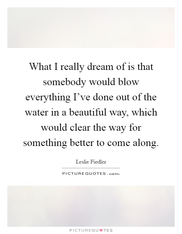 What I really dream of is that somebody would blow everything I've done out of the water in a beautiful way, which would clear the way for something better to come along. Picture Quote #1