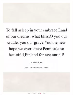 To fall asleep in your embrace,Land of our dreams, what bliss,O you our cradle, you our grave,You the new hope we ever crave,Peninsula so beautiful,Finland for aye our all! Picture Quote #1