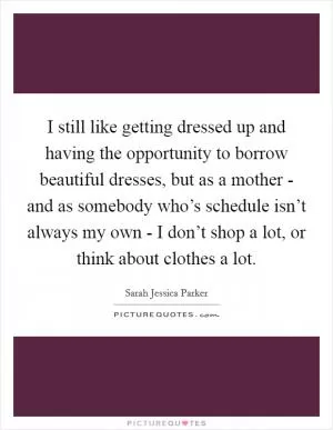 I still like getting dressed up and having the opportunity to borrow beautiful dresses, but as a mother - and as somebody who’s schedule isn’t always my own - I don’t shop a lot, or think about clothes a lot Picture Quote #1