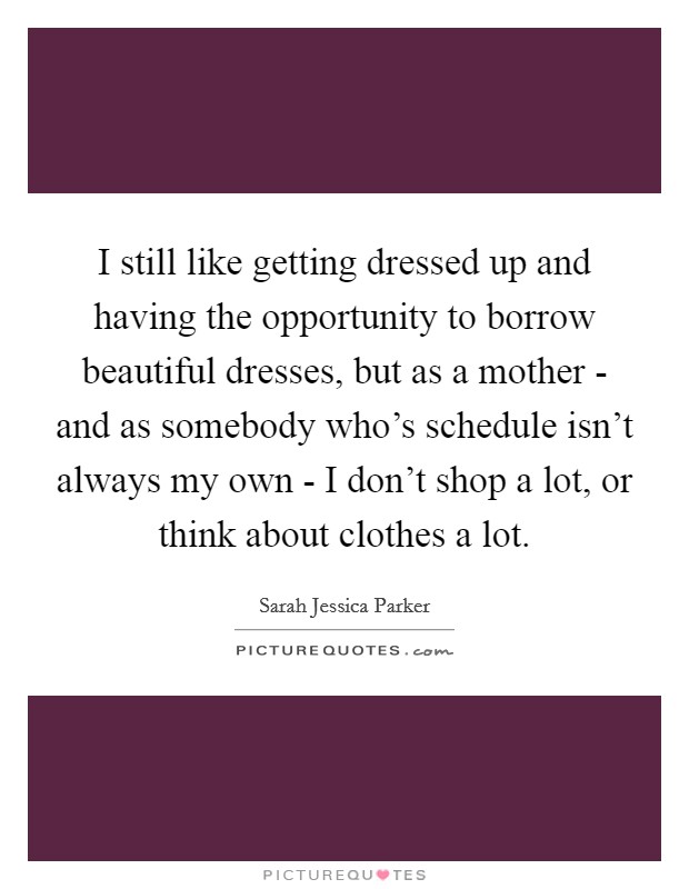 I still like getting dressed up and having the opportunity to borrow beautiful dresses, but as a mother - and as somebody who's schedule isn't always my own - I don't shop a lot, or think about clothes a lot. Picture Quote #1