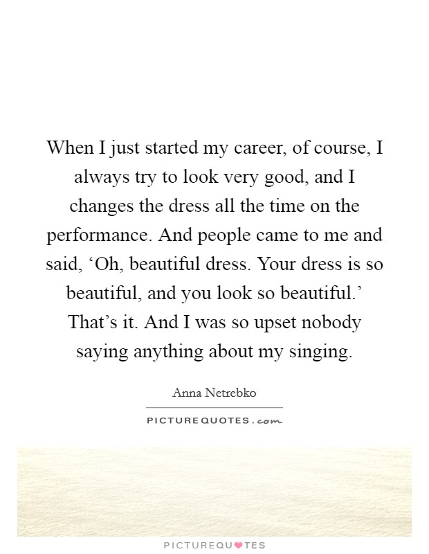 When I just started my career, of course, I always try to look very good, and I changes the dress all the time on the performance. And people came to me and said, ‘Oh, beautiful dress. Your dress is so beautiful, and you look so beautiful.' That's it. And I was so upset nobody saying anything about my singing. Picture Quote #1