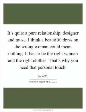 It’s quite a pure relationship, designer and muse. I think a beautiful dress on the wrong woman could mean nothing. It has to be the right woman and the right clothes. That’s why you need that personal touch Picture Quote #1