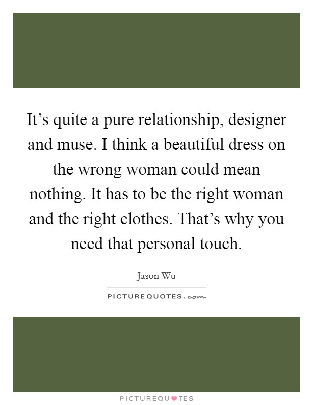It's quite a pure relationship, designer and muse. I think a beautiful dress on the wrong woman could mean nothing. It has to be the right woman and the right clothes. That's why you need that personal touch. Picture Quote #1
