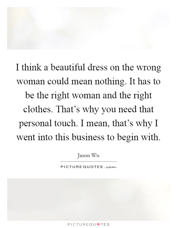 I think a beautiful dress on the wrong woman could mean nothing. It has to be the right woman and the right clothes. That's why you need that personal touch. I mean, that's why I went into this business to begin with. Picture Quote #1