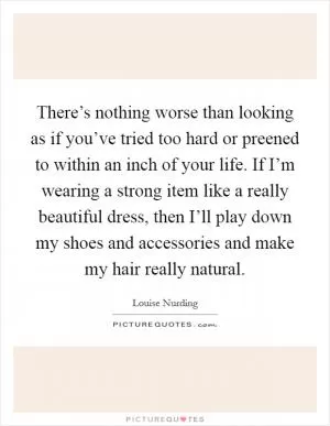 There’s nothing worse than looking as if you’ve tried too hard or preened to within an inch of your life. If I’m wearing a strong item like a really beautiful dress, then I’ll play down my shoes and accessories and make my hair really natural Picture Quote #1