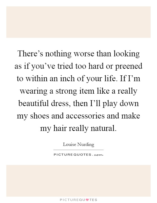 There's nothing worse than looking as if you've tried too hard or preened to within an inch of your life. If I'm wearing a strong item like a really beautiful dress, then I'll play down my shoes and accessories and make my hair really natural. Picture Quote #1