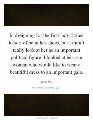 In designing for the first lady, I tried to sort of be in her shoes, but I didn’t really look at her as an important political figure. I looked at her as a woman who would like to wear a beautiful dress to an important gala Picture Quote #1