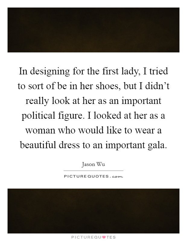 In designing for the first lady, I tried to sort of be in her shoes, but I didn't really look at her as an important political figure. I looked at her as a woman who would like to wear a beautiful dress to an important gala. Picture Quote #1