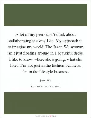 A lot of my peers don’t think about collaborating the way I do. My approach is to imagine my world. The Jason Wu woman isn’t just floating around in a beautiful dress. I like to know where she’s going, what she likes. I’m not just in the fashion business. I’m in the lifestyle business Picture Quote #1
