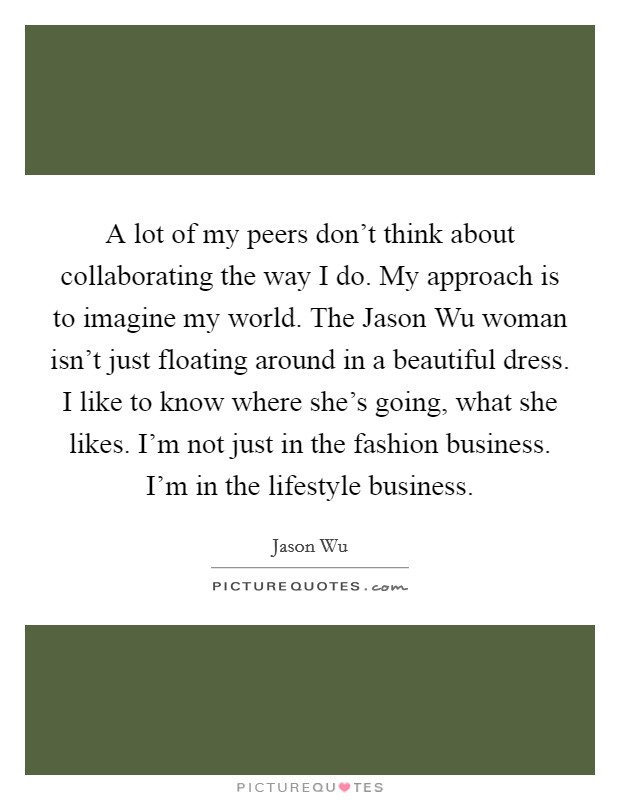 A lot of my peers don't think about collaborating the way I do. My approach is to imagine my world. The Jason Wu woman isn't just floating around in a beautiful dress. I like to know where she's going, what she likes. I'm not just in the fashion business. I'm in the lifestyle business. Picture Quote #1