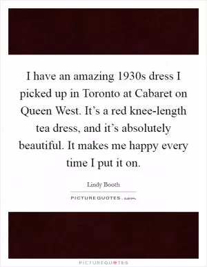 I have an amazing 1930s dress I picked up in Toronto at Cabaret on Queen West. It’s a red knee-length tea dress, and it’s absolutely beautiful. It makes me happy every time I put it on Picture Quote #1