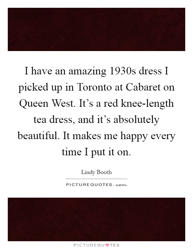 I have an amazing 1930s dress I picked up in Toronto at Cabaret on Queen West. It's a red knee-length tea dress, and it's absolutely beautiful. It makes me happy every time I put it on. Picture Quote #1