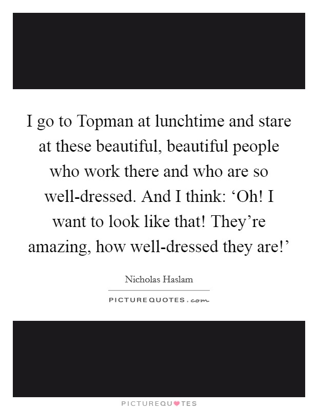 I go to Topman at lunchtime and stare at these beautiful, beautiful people who work there and who are so well-dressed. And I think: ‘Oh! I want to look like that! They're amazing, how well-dressed they are!' Picture Quote #1