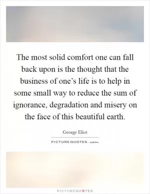 The most solid comfort one can fall back upon is the thought that the business of one’s life is to help in some small way to reduce the sum of ignorance, degradation and misery on the face of this beautiful earth Picture Quote #1