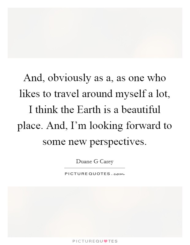 And, obviously as a, as one who likes to travel around myself a lot, I think the Earth is a beautiful place. And, I'm looking forward to some new perspectives. Picture Quote #1