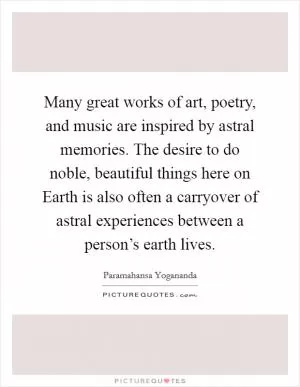 Many great works of art, poetry, and music are inspired by astral memories. The desire to do noble, beautiful things here on Earth is also often a carryover of astral experiences between a person’s earth lives Picture Quote #1
