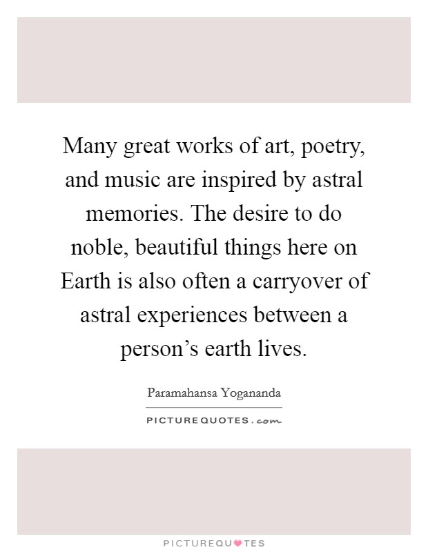 Many great works of art, poetry, and music are inspired by astral memories. The desire to do noble, beautiful things here on Earth is also often a carryover of astral experiences between a person's earth lives. Picture Quote #1