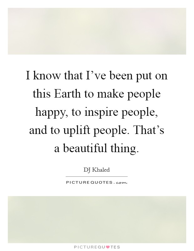 I know that I've been put on this Earth to make people happy, to inspire people, and to uplift people. That's a beautiful thing. Picture Quote #1