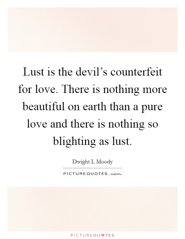 Lust is the devil's counterfeit for love. There is nothing more beautiful on earth than a pure love and there is nothing so blighting as lust. Picture Quote #1