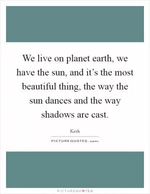We live on planet earth, we have the sun, and it’s the most beautiful thing, the way the sun dances and the way shadows are cast Picture Quote #1