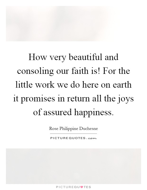 How very beautiful and consoling our faith is! For the little work we do here on earth it promises in return all the joys of assured happiness. Picture Quote #1