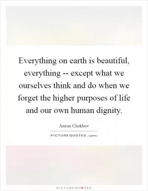Everything on earth is beautiful, everything -- except what we ourselves think and do when we forget the higher purposes of life and our own human dignity Picture Quote #1