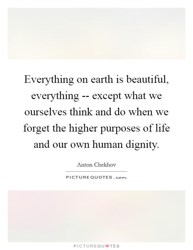 Everything on earth is beautiful, everything -- except what we ourselves think and do when we forget the higher purposes of life and our own human dignity. Picture Quote #1