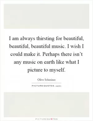 I am always thirsting for beautiful, beautiful, beautiful music. I wish I could make it. Perhaps there isn’t any music on earth like what I picture to myself Picture Quote #1