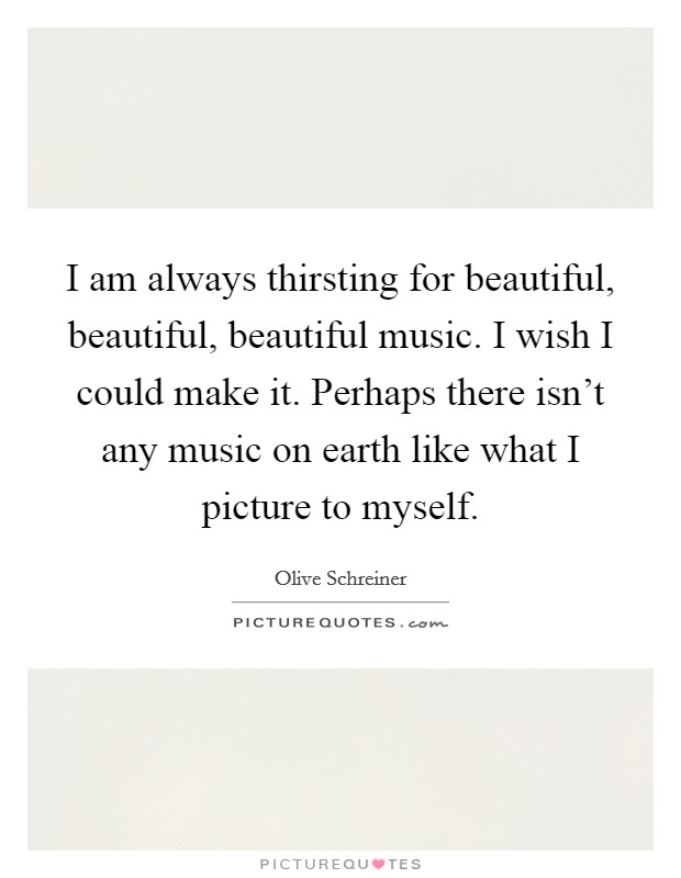 I am always thirsting for beautiful, beautiful, beautiful music. I wish I could make it. Perhaps there isn't any music on earth like what I picture to myself. Picture Quote #1