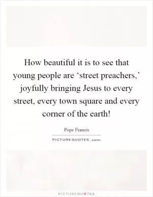 How beautiful it is to see that young people are ‘street preachers,’ joyfully bringing Jesus to every street, every town square and every corner of the earth! Picture Quote #1