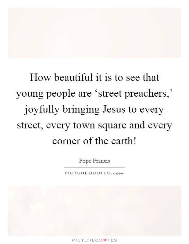 How beautiful it is to see that young people are ‘street preachers,' joyfully bringing Jesus to every street, every town square and every corner of the earth! Picture Quote #1