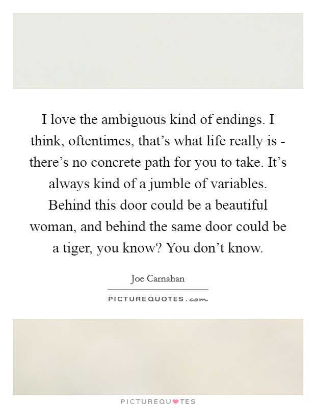 I love the ambiguous kind of endings. I think, oftentimes, that's what life really is - there's no concrete path for you to take. It's always kind of a jumble of variables. Behind this door could be a beautiful woman, and behind the same door could be a tiger, you know? You don't know. Picture Quote #1