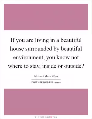 If you are living in a beautiful house surrounded by beautiful environment, you know not where to stay, inside or outside? Picture Quote #1