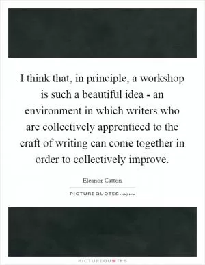 I think that, in principle, a workshop is such a beautiful idea - an environment in which writers who are collectively apprenticed to the craft of writing can come together in order to collectively improve Picture Quote #1