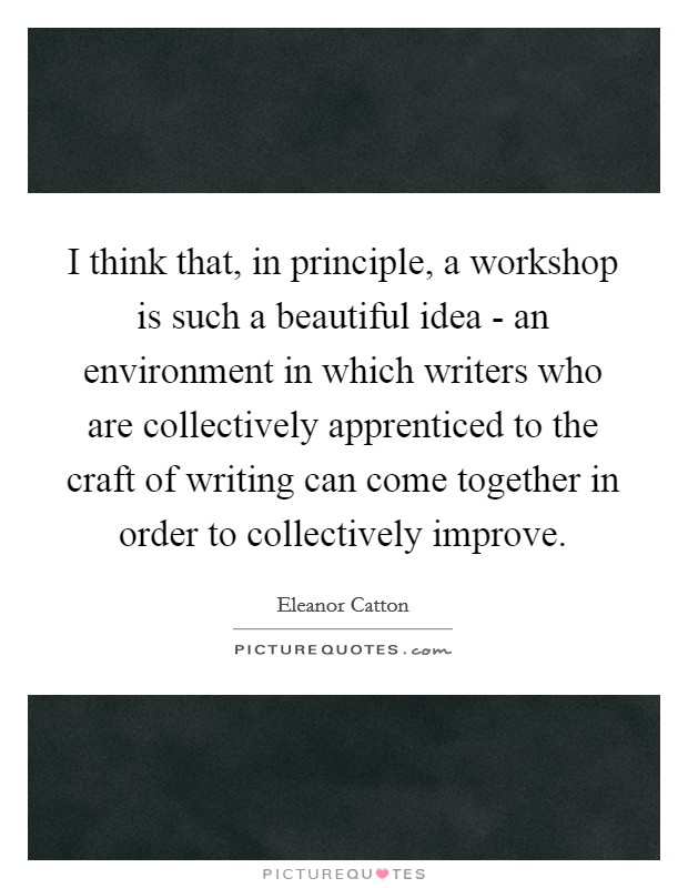 I think that, in principle, a workshop is such a beautiful idea - an environment in which writers who are collectively apprenticed to the craft of writing can come together in order to collectively improve. Picture Quote #1