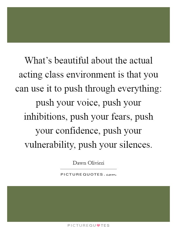 What's beautiful about the actual acting class environment is that you can use it to push through everything: push your voice, push your inhibitions, push your fears, push your confidence, push your vulnerability, push your silences. Picture Quote #1