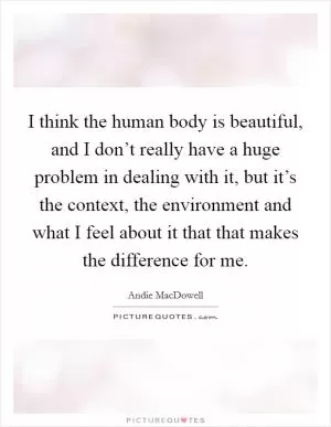 I think the human body is beautiful, and I don’t really have a huge problem in dealing with it, but it’s the context, the environment and what I feel about it that that makes the difference for me Picture Quote #1