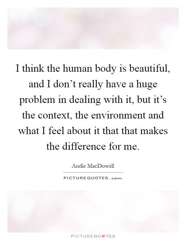 I think the human body is beautiful, and I don't really have a huge problem in dealing with it, but it's the context, the environment and what I feel about it that that makes the difference for me. Picture Quote #1