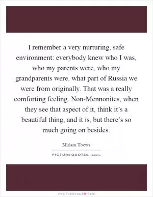 I remember a very nurturing, safe environment: everybody knew who I was, who my parents were, who my grandparents were, what part of Russia we were from originally. That was a really comforting feeling. Non-Mennonites, when they see that aspect of it, think it’s a beautiful thing, and it is, but there’s so much going on besides Picture Quote #1