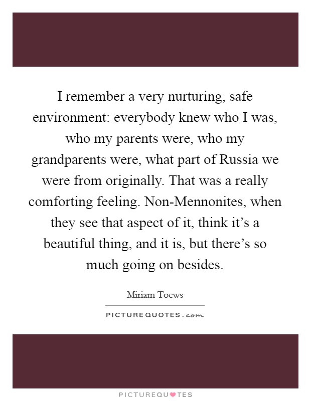 I remember a very nurturing, safe environment: everybody knew who I was, who my parents were, who my grandparents were, what part of Russia we were from originally. That was a really comforting feeling. Non-Mennonites, when they see that aspect of it, think it's a beautiful thing, and it is, but there's so much going on besides. Picture Quote #1