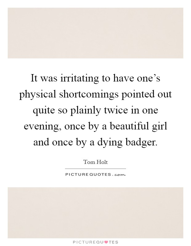 It was irritating to have one's physical shortcomings pointed out quite so plainly twice in one evening, once by a beautiful girl and once by a dying badger. Picture Quote #1