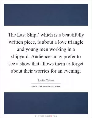 The Last Ship,’ which is a beautifully written piece, is about a love triangle and young men working in a shipyard. Audiences may prefer to see a show that allows them to forget about their worries for an evening Picture Quote #1