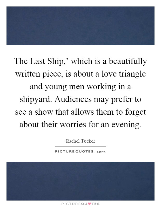 The Last Ship,' which is a beautifully written piece, is about a love triangle and young men working in a shipyard. Audiences may prefer to see a show that allows them to forget about their worries for an evening. Picture Quote #1