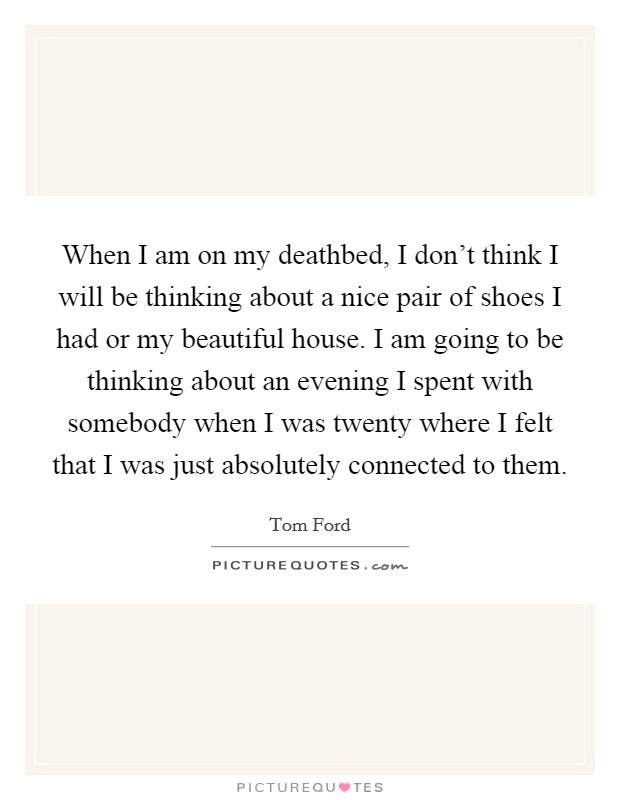 When I am on my deathbed, I don't think I will be thinking about a nice pair of shoes I had or my beautiful house. I am going to be thinking about an evening I spent with somebody when I was twenty where I felt that I was just absolutely connected to them. Picture Quote #1